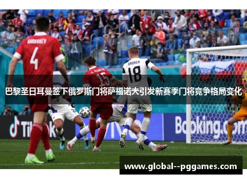 巴黎圣日耳曼签下俄罗斯门将萨福诺夫引发新赛季门将竞争格局变化