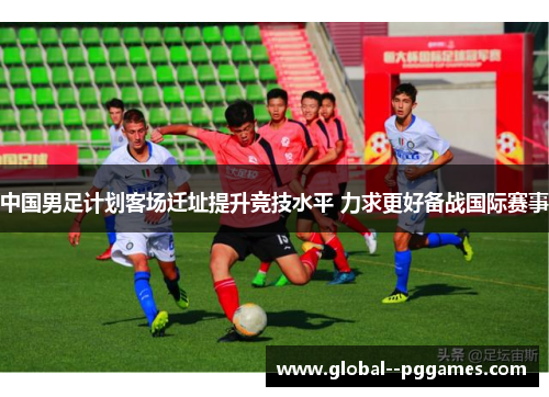 中国男足计划客场迁址提升竞技水平 力求更好备战国际赛事